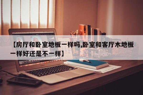 【房厅和卧室地板一样吗,卧室和客厅木地板一样好还是不一样】