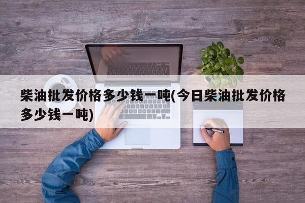 柴油批发价格多少钱一吨(今日柴油批发价格多少钱一吨)