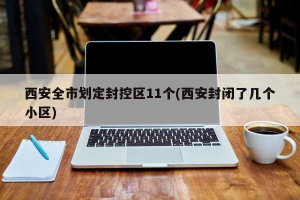 西安全市划定封控区11个(西安封闭了几个小区)