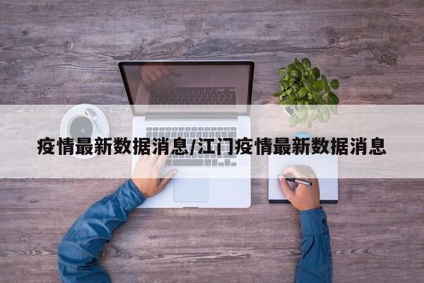 疫情最新数据消息/江门疫情最新数据消息