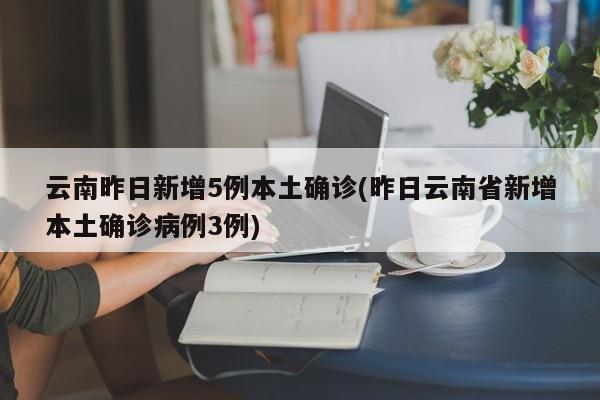 云南昨日新增5例本土确诊(昨日云南省新增本土确诊病例3例)