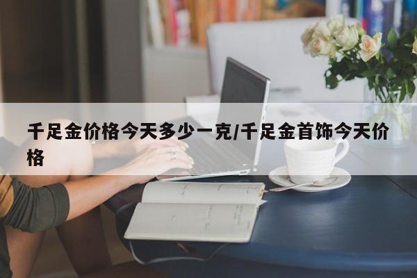 千足金价格今天多少一克/千足金首饰今天价格