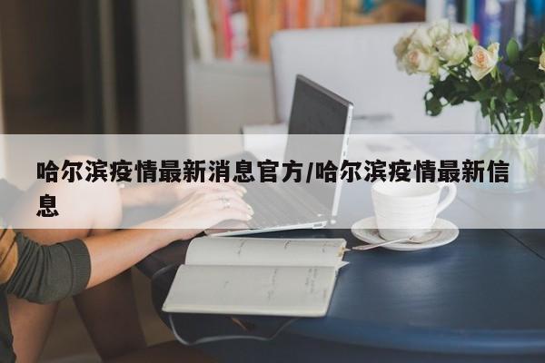 哈尔滨疫情最新消息官方/哈尔滨疫情最新信息