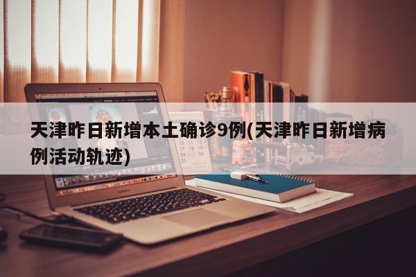 天津昨日新增本土确诊9例(天津昨日新增病例活动轨迹)