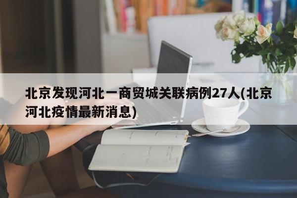 北京发现河北一商贸城关联病例27人(北京河北疫情最新消息)