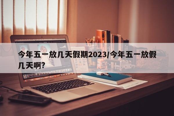 今年五一放几天假期2023/今年五一放假几天啊?