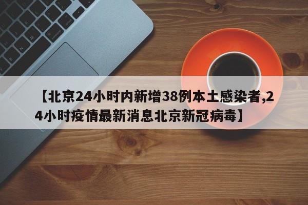 【北京24小时内新增38例本土感染者,24小时疫情最新消息北京新冠病毒】