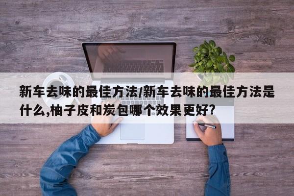 新车去味的最佳方法/新车去味的最佳方法是什么,柚子皮和炭包哪个效果更好?