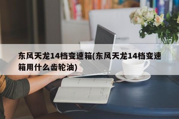 东风天龙14档变速箱(东风天龙14档变速箱用什么齿轮油)