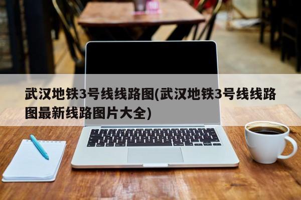 武汉地铁3号线线路图(武汉地铁3号线线路图最新线路图片大全)