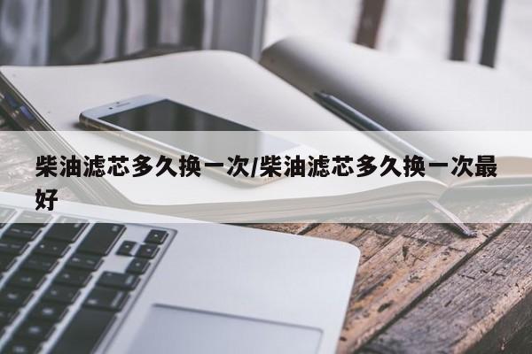 柴油滤芯多久换一次/柴油滤芯多久换一次最好