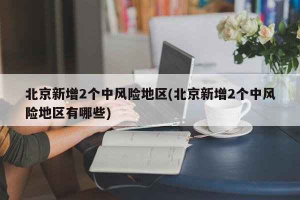 北京新增2个中风险地区(北京新增2个中风险地区有哪些)