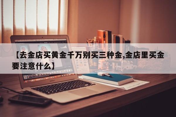 【去金店买黄金千万别买三种金,金店里买金要注意什么】