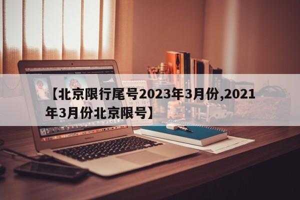 【北京限行尾号2023年3月份,2021年3月份北京限号】