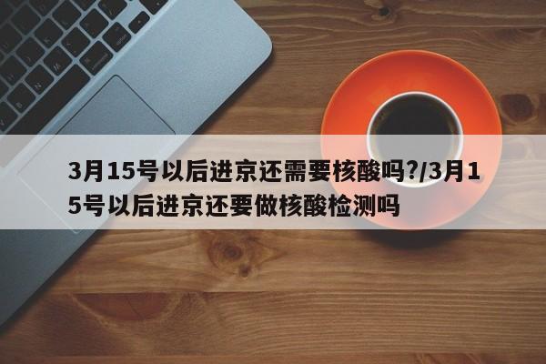 3月15号以后进京还需要核酸吗?/3月15号以后进京还要做核酸检测吗