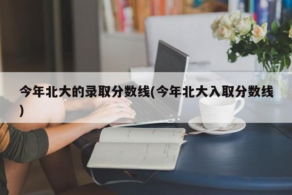 今年北大的录取分数线(今年北大入取分数线)
