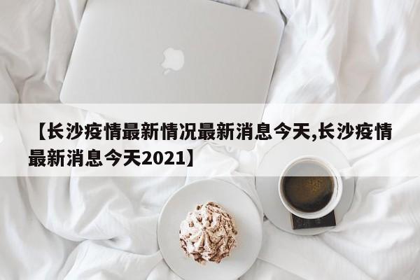 【长沙疫情最新情况最新消息今天,长沙疫情最新消息今天2021】