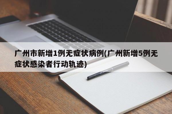 广州市新增1例无症状病例(广州新增5例无症状感染者行动轨迹)