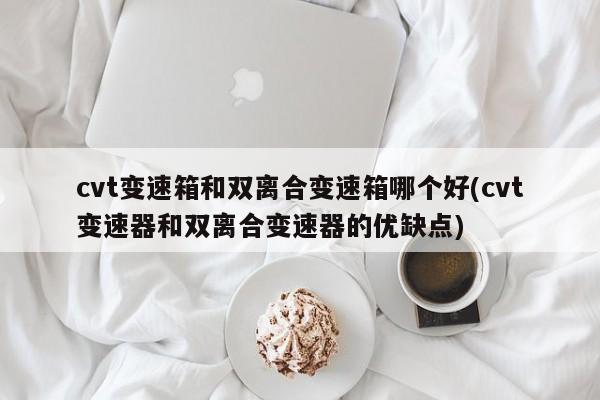 cvt变速箱和双离合变速箱哪个好(cvt变速器和双离合变速器的优缺点)