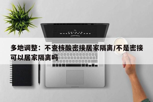 多地调整：不查核酸密接居家隔离/不是密接可以居家隔离吗