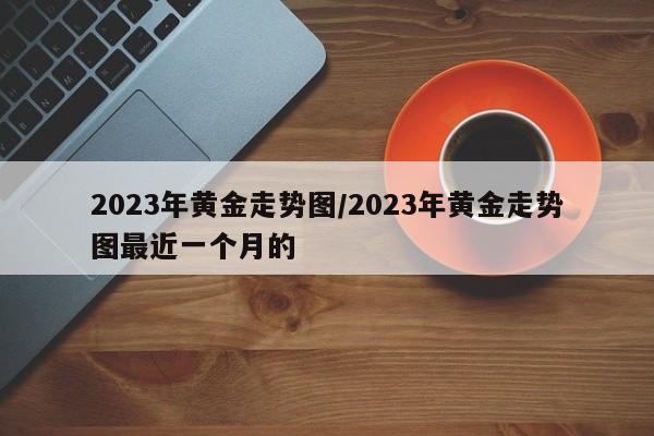 2023年黄金走势图/2023年黄金走势图最近一个月的