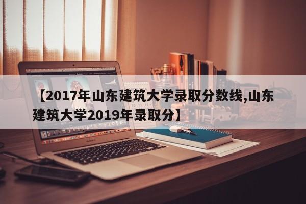 【2017年山东建筑大学录取分数线,山东建筑大学2019年录取分】