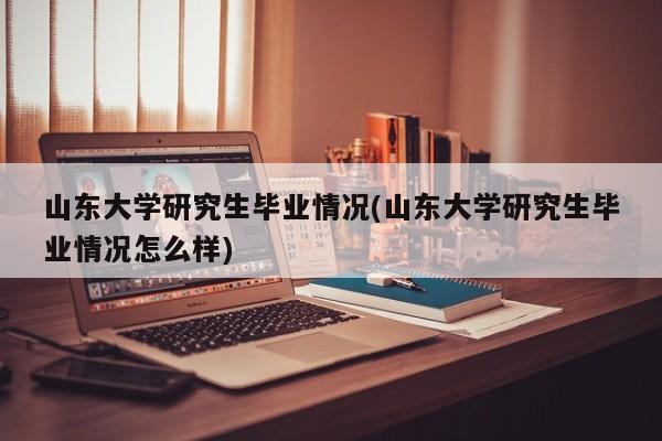 山东大学研究生毕业情况(山东大学研究生毕业情况怎么样)