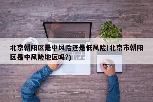 北京朝阳区是中风险还是低风险(北京市朝阳区是中风险地区吗?)