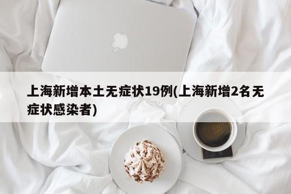 上海新增本土无症状19例(上海新增2名无症状感染者)