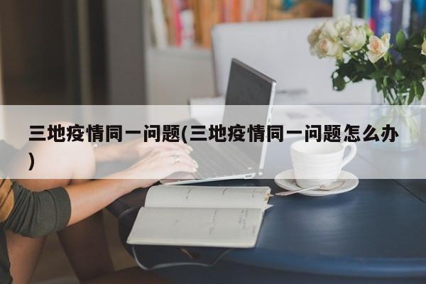 三地疫情同一问题(三地疫情同一问题怎么办)