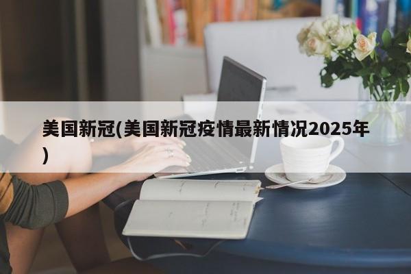 美国新冠(美国新冠疫情最新情况2025年)
