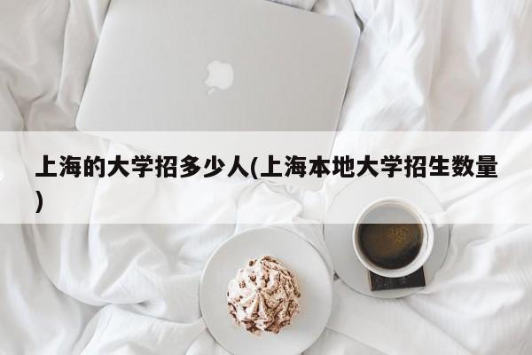 上海的大学招多少人(上海本地大学招生数量)
