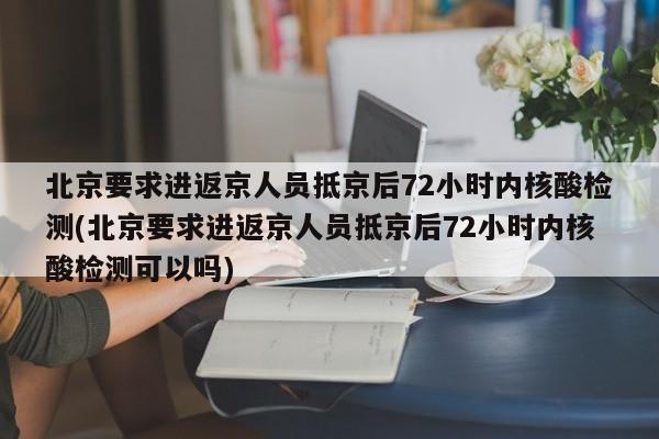 北京要求进返京人员抵京后72小时内核酸检测(北京要求进返京人员抵京后72小时内核酸检测可以吗)