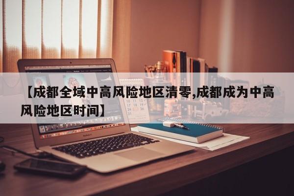 【成都全域中高风险地区清零,成都成为中高风险地区时间】