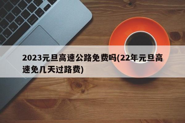 2023元旦高速公路免费吗(22年元旦高速免几天过路费)