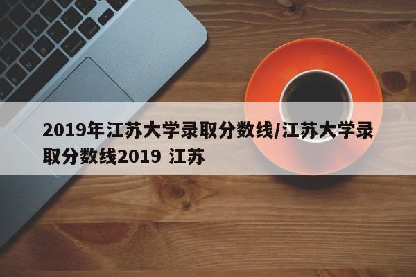 2019年江苏大学录取分数线/江苏大学录取分数线2019 江苏