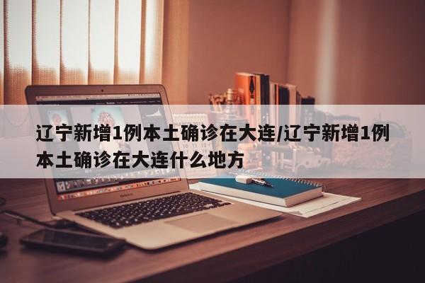 辽宁新增1例本土确诊在大连/辽宁新增1例本土确诊在大连什么地方
