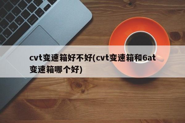 cvt变速箱好不好(cvt变速箱和6at变速箱哪个好)
