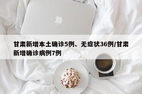 甘肃新增本土确诊5例、无症状36例/甘肃新增确诊病例7例