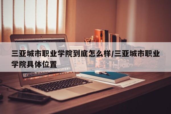 三亚城市职业学院到底怎么样/三亚城市职业学院具体位置