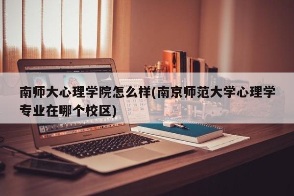 南师大心理学院怎么样(南京师范大学心理学专业在哪个校区)