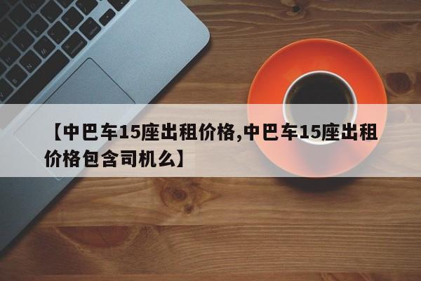 【中巴车15座出租价格,中巴车15座出租价格包含司机么】