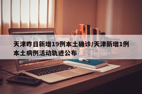 天津昨日新增19例本土确诊/天津新增1例本土病例活动轨迹公布