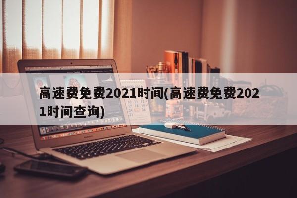 高速费免费2021时间(高速费免费2021时间查询)