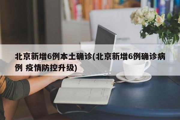 北京新增6例本土确诊(北京新增6例确诊病例 疫情防控升级)