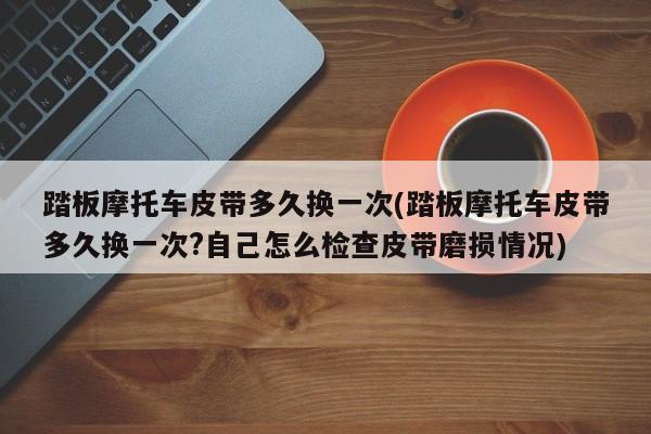 踏板摩托车皮带多久换一次(踏板摩托车皮带多久换一次?自己怎么检查皮带磨损情况)