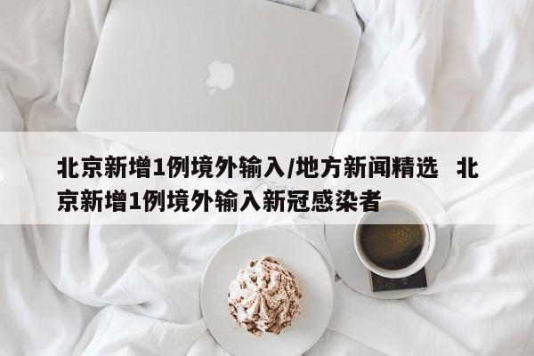 北京新增1例境外输入/地方新闻精选  北京新增1例境外输入新冠感染者
