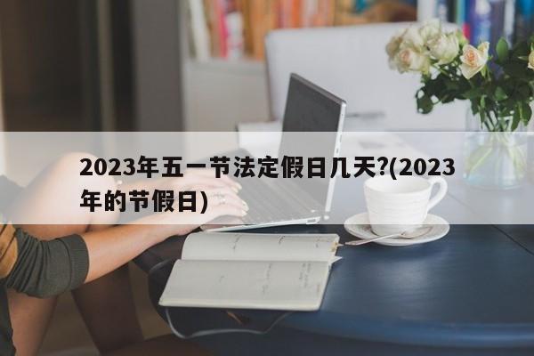 2023年五一节法定假日几天?(2023年的节假日)