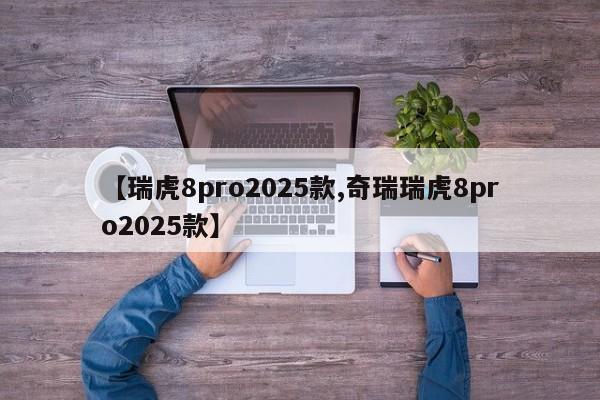 【瑞虎8pro2025款,奇瑞瑞虎8pro2025款】