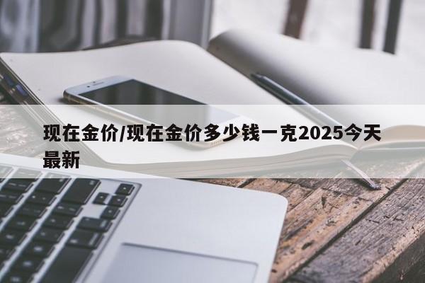 现在金价/现在金价多少钱一克2025今天最新
